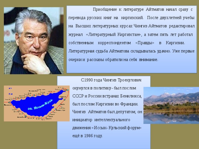  Приобщение к литературе Айтматов начал сразу с перевода русских книг на киргизский. После двухлетней учебы на Высших литературных курсах Чингиз Айтматов редактировал журнал «Литературный Киргизстан», а затем пять лет работал собственным корреспондентом «Правды» в Киргизии. Литературная судьба Айтматова складывалась удачно. Уже первые очерки и рассказы обратили на себя внимание.  С1990 года Чингиз Троекулович окунулся в политику- был послом СССР и России встранах Бенилюкса, был послом Киргизии во Франции. Чингиз Айтматов был депутатом, он инициатор интеллектуального движения «Иссык- Кульский форум» ещё в 1986 году. 