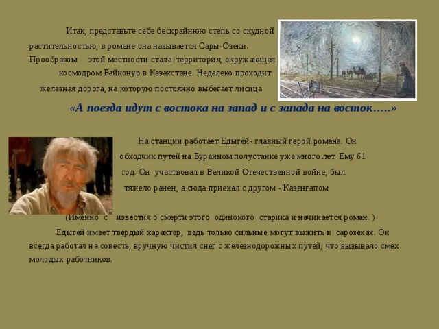  Итак, представьте себе бескрайнюю степь со скудной растительностью, в романе она называется Сары-Озеки. Прообразом этой местности стала территория, окружающая космодром Байконур в Казахстане. Недалеко проходит  железная дорога, на которую постоянно выбегает лисица  «А поезда идут с востока на запад и с запада на восток…..»  На станции работает Едыгей- главный герой романа. Он  обходчик путей на Буранном полустанке уже много лет. Ему 61  год. Он участвовал в Великой Отечественной войне, был  тяжело ранен, а сюда приехал с другом - Казангапом.  (Именно с известия о смерти этого одинокого старика и начинается роман. )  Едыгей имеет твёрдый характер, ведь только сильные могут выжить в сарозеках. Он всегда работал на совесть, вручную чистил снег с железнодорожных путей, что вызывало смех молодых работников. 