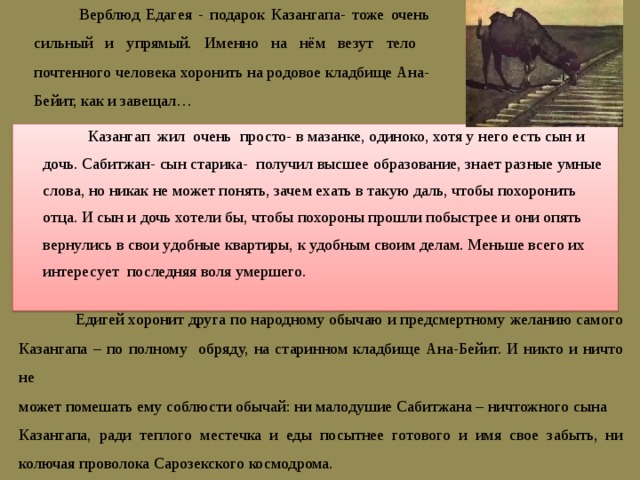  Верблюд Едагея - подарок Казангапа- тоже очень сильный и упрямый. Именно на нём везут тело почтенного человека хоронить на родовое кладбище Ана-Бейит, как и завещал…  Казангап жил очень просто- в мазанке, одиноко, хотя у него есть сын и дочь. Сабитжан- сын старика- получил высшее образование, знает разные умные слова, но никак не может понять, зачем ехать в такую даль, чтобы похоронить отца. И сын и дочь хотели бы, чтобы похороны прошли побыстрее и они опять вернулись в свои удобные квартиры, к удобным своим делам. Меньше всего их интересует последняя воля умершего.  Едигей хоронит друга по народному обычаю и предсмертному желанию самого Казангапа – по полному обряду, на старинном кладбище Ана-Бейит. И никто и ничто не может помешать ему соблюсти обычай: ни малодушие Сабитжана – ничтожного сына Казангапа, ради теплого местечка и еды посытнее готового и имя свое забыть, ни колючая проволока Сарозекского космодрома. 