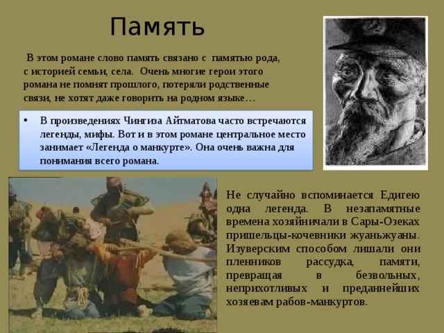 Память  В этом романе слово память связано с памятью рода, с историей семьи, села. Очень многие герои этого романа не помнят прошлого, потеряли родственные связи, не хотят даже говорить на родном языке… В произведениях Чингиза Айтматова часто встречаются легенды, мифы. Вот и в этом романе центральное место занимает «Легенда о манкурте». Она очень важна для понимания всего романа. Не случайно вспоминается Едигею одна легенда. В незапамятные времена хозяйничали в Сары-Озеках пришельцы-кочевники жуаньжуаны. Изуверским способом лишали они пленников рассудка, памяти, превращая в безвольных, неприхотливых и преданнейших хозяевам рабов-манкуртов. 