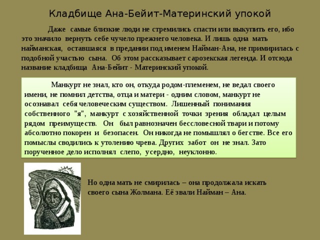 Кладбище Ана-Бейит-Материнский упокой  Даже самые близкие люди не стремились спасти или выкупить его, ибо это значило вернуть себе чучело прежнего человека. И лишь одна мать найманская, оставшаяся в предании под именем Найман-Ана, не примирилась с подобной участью сына. Об этом рассказывает сарозекская легенда. И отсюда название кладбища Ана-Бейит - Материнский упокой.  Манкурт не знал, кто он, откуда родом-племенем, не ведал своего имени, не помнил детства, отца и матери - одним словом, манкурт не осознавал себя человеческим существом. Лишенный понимания собственного 