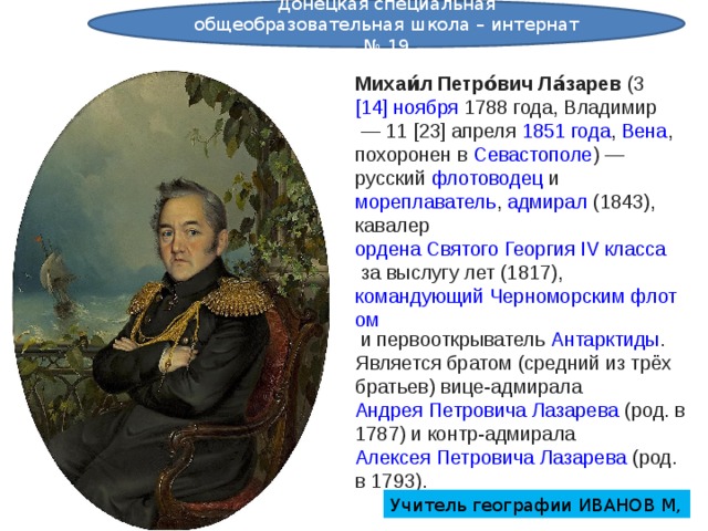 Донецкая специальная общеобразовательная школа – интернат № 19 Михаи́л Петро́вич Ла́зарев  (3  [14] ноября   1788 года ,  Владимир  — 11  [23] апреля   1851 года ,  Вена , похоронен в  Севастополе ) —  русский   флотоводец  и  мореплаватель ,  адмирал  (1843), кавалер  ордена Святого Георгия IV класса  за выслугу лет (1817),  командующий Черноморским флотом  и первооткрыватель  Антарктиды . Является братом (средний из трёх братьев) вице-адмирала  Андрея Петровича Лазарева  (род. в 1787) и контр-адмирала  Алексея Петровича Лазарева  (род. в 1793). Учитель географии ИВАНОВ М, 