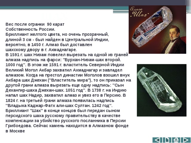 ШАХ Вес после огранки  90 карат  Собственность России.  Бриллиант желтого цвета, но очень прозрачный, длиной 3 см - был найден в Центральной Индии, вероятно, в 1450 г. Алмаз был доставлен шахскому двору в г. Ахмаднагаре. В 1591 г. шах Низам повелел вырезать на одной из граней алмаза надпись на фарси: 