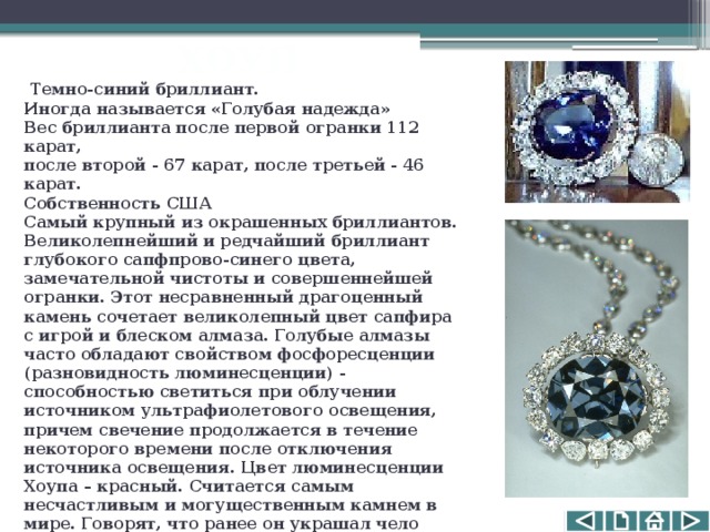 ХОУП  Темно-синий бриллиант. Иногда называется «Голубая надежда»  Вес бриллианта после первой огранки 112 карат, после второй - 67 карат, после третьей - 46 карат.   Собственность США  Самый крупный из окрашенных бриллиантов. Великолепнейший и редчайший бриллиант глубокого сапфпрово-синего цвета, замечательной чистоты и совершеннейшей огранки. Этот несравненный драгоценный камень сочетает великолепный цвет сапфира с игрой и блеском алмаза.  Голубые алмазы часто обладают свойством фосфоресценции (разновидность люминесценции) - способностью светиться при облучении источником ультрафиолетового освещения, причем свечение продолжается в течение некоторого времени после отключения источника освещения. Цвет люминесценции Хоупа – красный. Считается самым несчастливым и могущественным камнем в мире. Говорят, что ранее он украшал чело индийского бога и до сих пор жаждет вернуться к своему настоящему хозяину. 