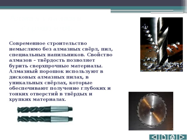 Алмаз глазами  строителя. Современное строительство немыслимо без алмазных свёрл, пил, специальных напильников. Свойство алмазов – твёрдость позволяет бурить сверхпрочные материалы. Алмазный порошок используют в дисковых алмазных пилах, в уникальных свёрлах, которые обеспечивают получение глубоких и тонких отверстий в твёрдых и хрупких материалах. 