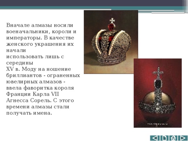 Вначале алмазы носили военачальники, короли и императоры. В качестве женского украшения их начали использовать лишь с середины XV в. Моду на ношение бриллиантов - ограненных ювелирных алмазов - ввела фаворитка короля Франции Карла VII Агнесса Сорель. С этого времени алмазы стали получать имена. 