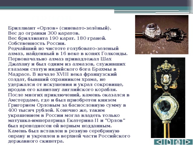 ОРЛОВ Бриллиант «Орлов» (синевато-зелёный).   Вес до огранки 300 каратов. Вес бриллианта 190 карат. 180 граней.   Собственность России.  Редчайший по чистоте голубовато-зеленый алмаз, найденный в 16 веке в копях Голконды. Первоначально алмаз принадлежал Шах Джахану и был одним из алмазов, служивших глазами статуи индийского бога Брахмы в Мадрасе. В начале XVIII века французский солдат, бывший охранником храма, не удержался от искушения и украл сокровище, продав его капитану английского корабля. После многих приключений, камень оказался в Амстердаме, где и был приобретен князем Григорием Орловым за баснословную сумму в 400 тысяч рублей. Конечно же, таким украшением в России могла владеть только матушка-императрица Екатерина II и 