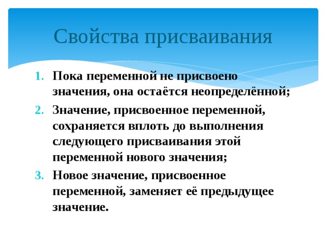 Свойства присваивания Пока переменной не присвоено значения, она остаётся неопределённой; Значение, присвоенное переменной, сохраняется вплоть до выполнения следующего присваивания этой переменной нового значения; Новое значение, присвоенное переменной, заменяет её предыдущее значение. 