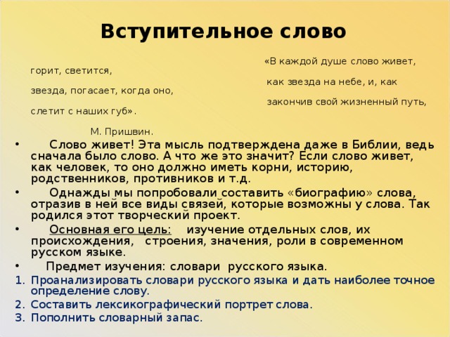 Вступительное слово  «В каждой душе слово живет, горит, светится,  как звезда на небе, и, как звезда, погасает, когда оно,  закончив свой жизненный путь, слетит с наших губ».  М. Пришвин.  Слово живет! Эта мысль подтверждена даже в Библии, ведь сначала было слово. А что же это значит? Если слово живет, как человек, то оно должно иметь корни, историю, родственников, противников и т.д.  Однажды мы попробовали составить «биографию» слова, отразив в ней все виды связей, которые возможны у слова. Так родился этот творческий проект.  Основная его цель: изучение отдельных слов, их происхождения, строения, значения, роли в современном русском языке.  Предмет изучения: словари русского языка. Проанализировать словари русского языка и дать наиболее точное определение слову. Составить лексикографический портрет слова. Пополнить словарный запас. 