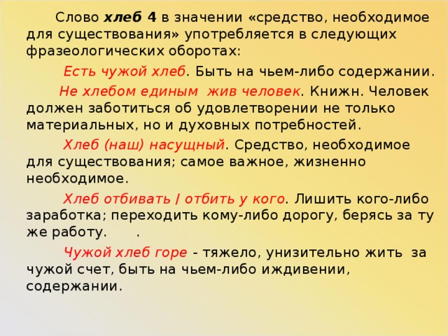  Слово хлеб 4 в значении «средство, необходимое для существования» употребляется в следующих фразеологических оборотах:  Есть чужой хлеб . Быть на чьем-либо содержании.  Не хлебом единым жив человек . Книжн. Человек должен заботиться об удовлетворении не только материальных, но и духовных потребностей.  Хлеб (наш) насущный . Средство, необходимое для существования; самое важное, жизненно необходимое.  Хлеб отбивать / отбить у кого . Лишить кого-либо заработка; переходить кому-либо дорогу, берясь за ту же работу.  .  Чужой хлеб горе - тяжело, унизительно жить за чужой счет, быть на чьем-либо иждивении, содержании.   
