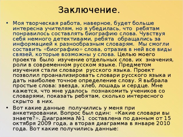 Заключение. Моя творческая работа, наверное, будет больше интересна учителям, но я убедилась, что ребятам понравилось составлять биографию слова. Чувствуя себя немного детективами, ребята обращались за информацией к разнообразным словарям. Мы смогли составить «биографию» слова, отразив в ней все виды связей, которые возможны у слова. Целью моего проекта было изучение отдельных слов, их значения, роли в современном русском языке. Предметом изучения стали словари русского языка. Проект позволил проанализировать словари русского языка и дать наиболее точное определение слову. Я выбрала простые слова: звезда, хлеб, лошадь и сердце. Мне кажется, что мне удалось познакомить учеников со словарями, показать ребятам, сколько интересного скрыто в них. Вот какие данные получились у меня при анкетировании. Вопрос был один: «Какие словари вы знаете?». Диаграмма №1 составлена по данным от 15 октября 2009 года, а вторая диаграмма в январе 2010 года. Вот какие получились данные: 