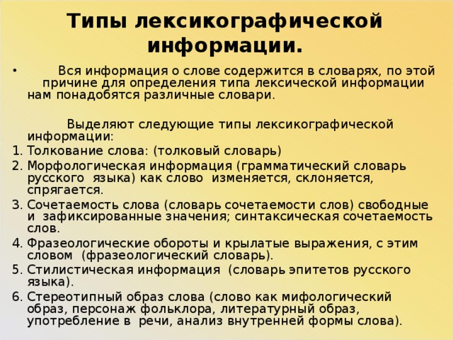 Типы лексикографической информации.  Вся информация о слове содержится в словарях, по этой причине для определения типа лексической информации нам понадобятся различные словари.  Выделяют следующие типы лексикографической информации: Толкование слова: (толковый словарь) Морфологическая информация (грамматический словарь русского языка) как слово изменяется, склоняется, спрягается. Сочетаемость слова (словарь сочетаемости слов) свободные и зафиксированные значения; синтаксическая сочетаемость слов. Фразеологические обороты и крылатые выражения, с этим словом (фразеологический словарь). Стилистическая информация (словарь эпитетов русского языка). Стереотипный образ слова (слово как мифологический образ, персонаж фольклора, литературный образ, употребление в речи, анализ внутренней формы слова). 