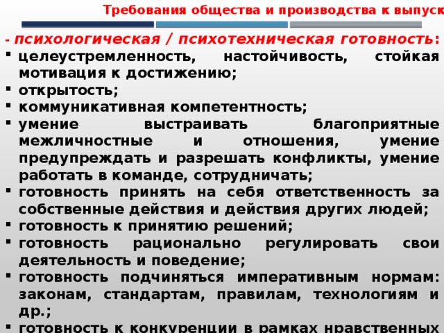 Требования общества и производства к выпускнику - психологическая / психотехническая готовность : целеустремленность, настойчивость, стойкая мотивация к достижению; открытость; коммуникативная компетентность; умение выстраивать благоприятные межличностные и отношения, умение предупреждать и разрешать конфликты, умение работать в команде, сотрудничать; готовность принять на себя ответственность за собственные действия и действия других людей; готовность к принятию решений; готовность рационально регулировать свои деятельность и поведение; готовность подчиняться императивным нормам: законам, стандартам, правилам, технологиям и др.; готовность к конкуренции в рамках нравственных и правовых ограничений; 
