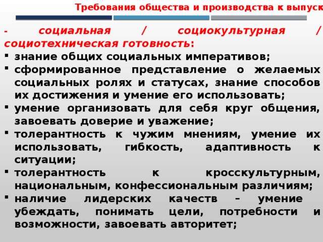 Требования общества и производства к выпускнику - социальная / социокультурная / социотехническая готовность : знание общих социальных императивов; сформированное представление о желаемых социальных ролях и статусах, знание способов их достижения и умение его использовать; умение организовать для себя круг общения, завоевать доверие и уважение; толерантность к чужим мнениям, умение их использовать, гибкость, адаптивность к ситуации; толерантность к кросскультурным, национальным, конфессиональным различиям; наличие лидерских качеств – умение убеждать, понимать цели, потребности и возможности, завоевать авторитет; 