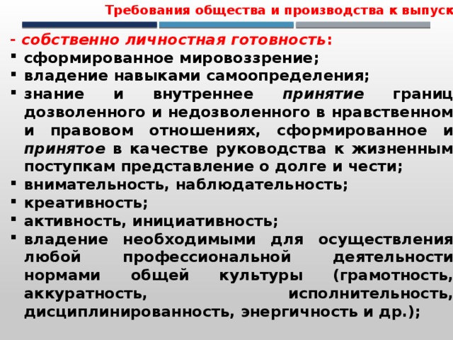 Требования общества и производства к выпускнику - собственно личностная готовность : сформированное мировоззрение; владение навыками самоопределения; знание и внутреннее принятие границ дозволенного и недозволенного в нравственном и правовом отношениях, сформированное и принятое в качестве руководства к жизненным поступкам представление о долге и чести; внимательность, наблюдательность; креативность; активность, инициативность; владение необходимыми для осуществления любой профессиональной деятельности нормами общей культуры (грамотность, аккуратность, исполнительность, дисциплинированность, энергичность и др.);  