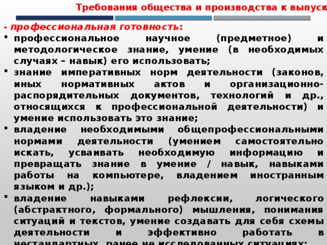 Требования общества и производства к выпускнику - профессиональная готовность : профессиональное научное (предметное) и методологическое знание, умение (в необходимых случаях – навык) его использовать; знание императивных норм деятельности (законов, иных нормативных актов и организационно-распорядительных документов, технологий и др., относящихся к профессиональной деятельности) и умение использовать это знание; владение необходимыми общепрофессиональными нормами деятельности (умением самостоятельно искать, усваивать необходимую информацию и превращать знание в умение / навык, навыками работы на компьютере, владением иностранным языком и др.); владение навыками рефлексии, логического (абстрактного, формального) мышления, понимания ситуаций и текстов, умение создавать для себя схемы деятельности и эффективно работать в нестандартных, ранее не исследованных ситуациях; владение методами поиска, получения и систематизации информации; умение структурировать большие объемы информации и принимать эффективные решения при недостаточности информации. 