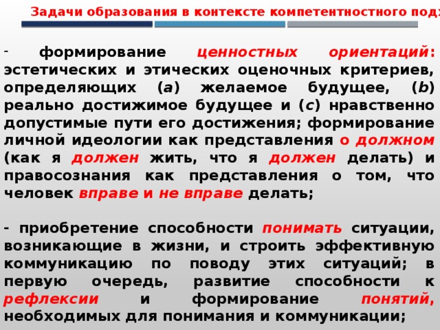 Задачи образования в контексте компетентностного подхода  формирование ценностных ориентаций : эстетических и этических оценочных критериев, определяющих ( a ) желаемое будущее, ( b ) реально достижимое будущее и ( c ) нравственно допустимые пути его достижения; формирование личной идеологии как представления о должном (как я  должен  жить, что я  должен  делать) и правосознания как представления о том, что человек вправе и не вправе  делать;  - приобретение способности понимать ситуации, возникающие в жизни, и строить эффективную коммуникацию по поводу этих ситуаций; в первую очередь, развитие способности к рефлексии и формирование понятий , необходимых для понимания и коммуникации; 