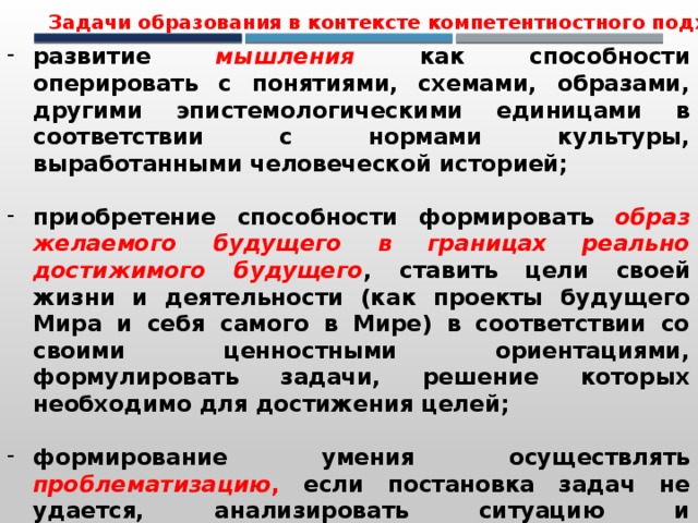 Задачи образования в контексте компетентностного подхода развитие  мышления  как способности оперировать с понятиями, схемами, образами, другими эпистемологическими единицами в соответствии с нормами культуры, выработанными человеческой историей;  приобретение способности формировать образ желаемого будущего в границах реально достижимого будущего , ставить цели своей жизни и деятельности (как проекты будущего Мира и себя самого в Мире) в соответствии со своими ценностными ориентациями, формулировать задачи, решение которых необходимо для достижения целей;  формирование умения осуществлять проблематизацию , если постановка задач не удается, анализировать ситуацию и формулировать проблемы , систематизировать и решать их, превращая проблемы в пакеты задач;  