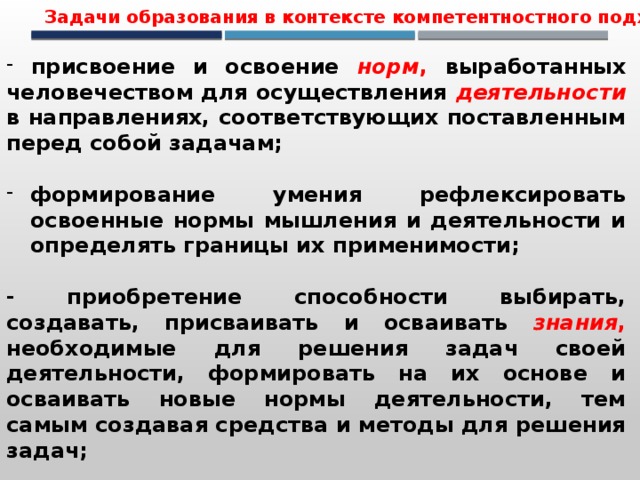 Задачи образования в контексте компетентностного подхода   присвоение и освоение норм , выработанных человечеством для осуществления деятельности в направлениях, соответствующих поставленным перед собой задачам;  формирование умения рефлексировать освоенные нормы мышления и деятельности и определять границы их применимости;  - приобретение способности выбирать, создавать, присваивать и осваивать знания , необходимые для решения задач своей деятельности, формировать на их основе и осваивать новые нормы деятельности, тем самым создавая средства и методы для решения задач; 