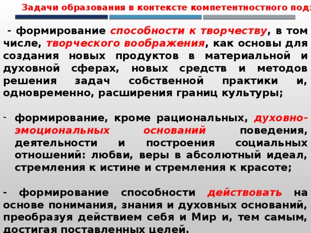 Задачи образования в контексте компетентностного подхода  - формирование способности к творчеству , в том числе, творческого воображения , как основы для создания новых продуктов в материальной и духовной сферах, новых средств и методов решения задач собственной практики и, одновременно, расширения границ культуры;  формирование, кроме рациональных, духовно-эмоциональных оснований  поведения, деятельности и построения социальных отношений: любви, веры в абсолютный идеал, стремления к истине и стремления к красоте;  - формирование способности действовать  на основе понимания, знания и духовных оснований, преобразуя действием себя и Мир и, тем самым, достигая поставленных целей. 