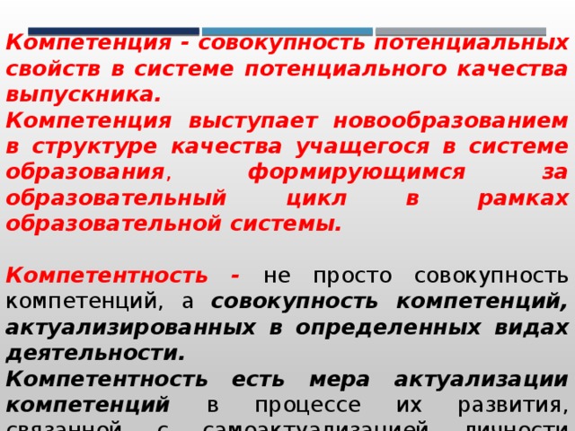 Компетенция - совокупность потенциальных свойств в системе потенциального качества выпускника. Компетенция выступает новообразованием в структуре качества учащегося в системе образования , формирующимся за образовательный цикл в рамках образовательной системы. Компетентность -  не просто совокупность компетенций, а совокупность компетенций, актуализированных в определенных видах деятельности. Компетентность есть мера актуализации компетенций в процессе их развития, связанной с самоактуализацией личности выпускника в соответствующих видах деятельности. 