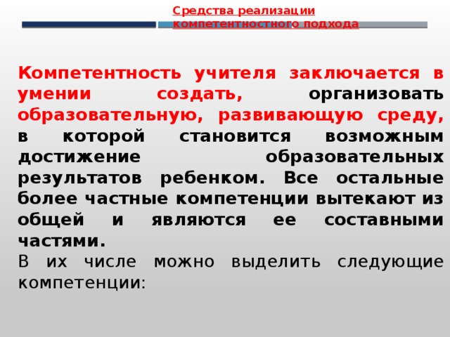 Средства реализации компетентностного подхода Компетентность учителя заключается в умении создать, организовать образовательную, развивающую среду, в которой становится возможным достижение образовательных результатов ребенком. Все остальные более частные компетенции вытекают из общей и являются ее составными частями.  В их числе можно выделить следующие компетенции:  