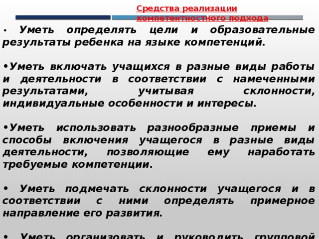 Средства реализации компетентностного подхода • Уметь определять цели и образовательные результаты ребенка на языке компетенций.  • Уметь включать учащихся в разные виды работы и деятельности в соответствии с намеченными результатами, учитывая склонности, индивидуальные особенности и интересы.  • Уметь использовать разнообразные приемы и способы включения учащегося в разные виды деятельности, позволяющие ему наработать требуемые компетенции.  • Уметь подмечать склонности учащегося и в соответствии с ними определять примерное направление его развития.  • Уметь организовать и руководить групповой проектной деятельностью учащихся. 