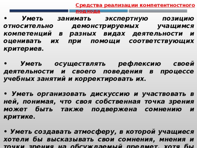Средства реализации компетентностного подхода • Уметь занимать экспертную позицию относительно демонстрируемых учащимся компетенций в разных видах деятельности и оценивать их при помощи соответствующих критериев.  • Уметь осуществлять рефлексию своей деятельности и своего поведения в процессе учебных занятий и корректировать их.  • Уметь организовать дискуссию и участвовать в ней, понимая, что своя собственная точка зрения может быть также подвержена сомнению и критике.  • Уметь создавать атмосферу, в которой учащиеся хотели бы высказывать свои сомнения, мнения и точки зрения на обсуждаемый предмет, хотя бы они и расходились с уже существующими. 