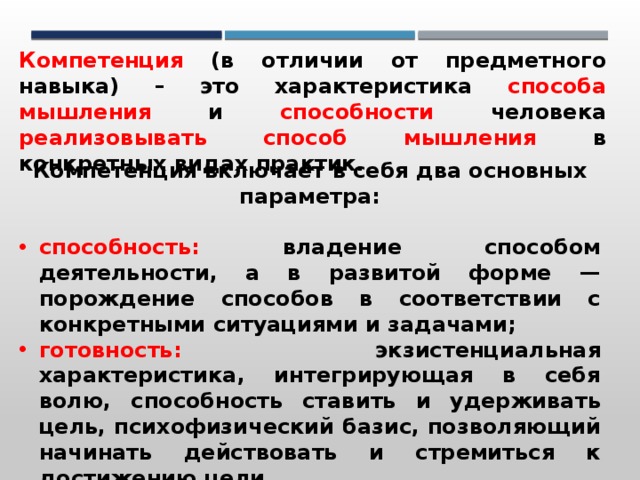 Компетенция (в отличии от предметного навыка) – это характеристика способа мышления и способности человека реализовывать способ мышления в конкретных видах практик. Компетенция включает в себя два основных параметра:  способность: владение способом деятельности, а в развитой форме — порождение способов в соответствии с конкретными ситуациями и задачами; готовность: экзистенциальная характеристика, интегрирующая в себя волю, способность ставить и удерживать цель, психофизический базис, позволяющий начинать действовать и стремиться к достижению цели. 