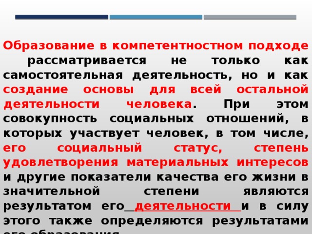 Образование в компетентностном подходе рассматривается не только как самостоятельная деятельность, но и как создание основы для всей остальной деятельности человека . При этом совокупность социальных отношений, в которых участвует человек, в том числе, его социальный статус, степень удовлетворения материальных интересов и другие показатели качества его жизни в значительной степени являются результатом его  деятельности и в силу этого также определяются результатами его образования. 
