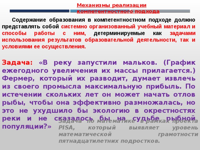 Механизмы реализации компетентностного подхода Содержание образования в компетентностном подходе должно представлять собой системно организованный учебный материал и способы работы с ним, детерминируемые как задачами использования результатов образовательной деятельности, так и условиями ее осуществления. Задача: «В реку запустили мальков. (График ежегодного увеличения их массы прилагается.) Фермер, который их разводит, думает извлечь из своего промысла максимальную прибыль. По истечении скольких лет он может начать отлов рыбы, чтобы она эффективно размножалась, но это не ухудшило бы экологию в окрестностях реки и не сказалось бы на судьбе рыбной популяции?» Задача по математике в рамках проекта PISA, который выявляет уровень математической грамотности пятнадцатилетних подростков. 