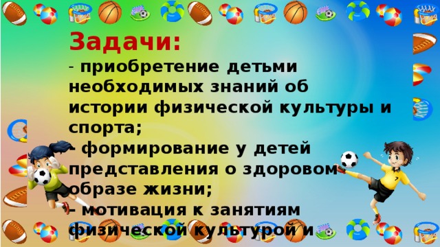 Задачи:    - приобретение детьми необходимых знаний об истории физической культуры и спорта;  - формирование у детей представления о здоровом образе жизни;  - мотивация к занятиям физической культурой и спортом;  - стимулирование роста творческой и познавательной деятельности. 