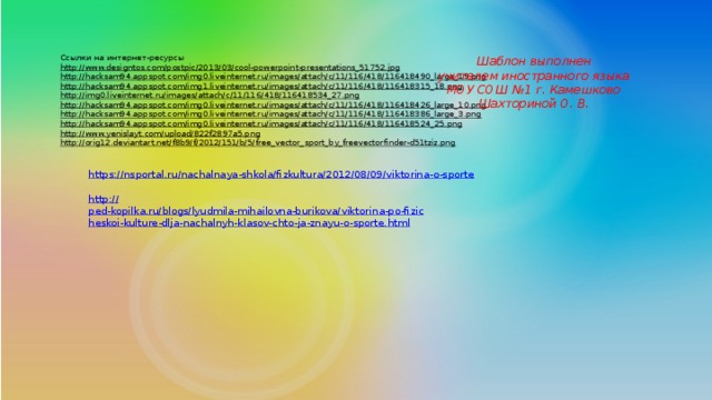 Ссылки на интернет-ресурсы http://www.designtos.com/postpic/2013/03/cool-powerpoint-presentations_51752.jpg  http://hacksam94.appspot.com/img0.liveinternet.ru/images/attach/c/11/116/418/116418490_large_19.png  http://hacksam94.appspot.com/img1.liveinternet.ru/images/attach/c/11/116/418/116418315_18.png  http://img0.liveinternet.ru/images/attach/c/11/116/418/116418534_27.png  http://hacksam94.appspot.com/img0.liveinternet.ru/images/attach/c/11/116/418/116418426_large_10.png  http://hacksam94.appspot.com/img0.liveinternet.ru/images/attach/c/11/116/418/116418386_large_3.png  http://hacksam94.appspot.com/img0.liveinternet.ru/images/attach/c/11/116/418/116418524_25.png  http://www.yenislayt.com/upload/822f2897a5.png  http://orig12.deviantart.net/f8b9/f/2012/151/b/5/free_vector_sport_by_freevectorfinder-d51tziz.png  Шаблон выполнен учителем иностранного языка МОУ СОШ №1 г. Камешково Шахториной О. В. https:// nsportal.ru/nachalnaya-shkola/fizkultura/2012/08/09/viktorina-o-sporte http:// ped-kopilka.ru/blogs/lyudmila-mihailovna-burikova/viktorina-po-fizicheskoi-kulture-dlja-nachalnyh-klasov-chto-ja-znayu-o-sporte.html 