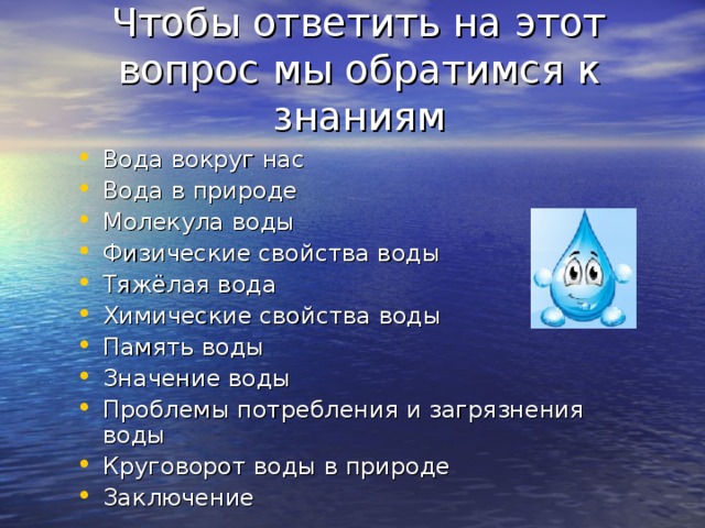 Чтобы ответить на этот вопрос мы обратимся к знаниям Вода вокруг нас Вода в природе Молекула воды Физические свойства воды Тяжёлая вода Химические свойства воды Память воды Значение воды Проблемы потребления и загрязнения воды Круговорот воды в природе Заключение 
