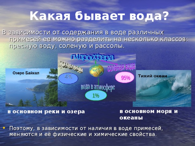 Какая бывает вода? В зависимости от содержания в воде различных примесей ее можно разделить на несколько классов: пресную воду, соленую и рассолы. в основном реки и озера в основном моря и океаны Поэтому, в зависимости от наличия в воде примесей, меняются и её физические и химические свойства. 