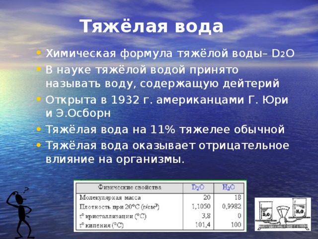 Тяжёлая вода Химическая формула тяжёлой воды– D 2 O В науке тяжёлой водой принято называть воду, содержащую дейтерий Открыта в 1932 г. американцами Г. Юри и Э.Осборн Тяжёлая вода на 11% тяжелее обычной Тяжёлая вода оказывает отрицательное влияние на организмы.   