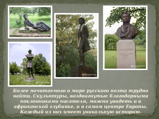 Более почитаемого в мире русского поэта трудно найти. Скульптуры, воздвигнутые благодарными поклонниками писателя, можно увидеть и в африканской глубинке, и в самом центре Европы. Каждый из них имеет уникальную историю. 