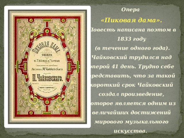 Опера «Пиковая дама».  Повесть написана поэтом в 1833 году  (в течение одного года). Чайковский трудился над оперой 41 день. Трудно себе представить, что за такой короткий срок Чайковский создал произведение, которое является одним из величайших достижений мирового музыкального искусства.    