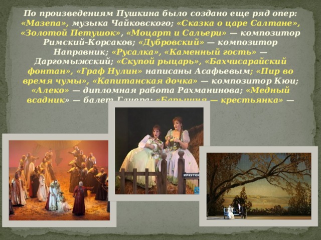 По произведениям Пушкина было создано еще ряд опер: «Мазепа», музыка Чайковского; «Сказка о царе Салтане», «Золотой Петушок» , «Моцарт и Сальери» — композитор Римский-Корсаков; «Дубровский» — композитор Направник; «Русалка», «Каменный гость» — Даргомыжский; «Скупой рыцарь», «Бахчисарайский фонтан», «Граф Нулин» написаны Асафьевым ; «Пир во время чумы», «Капитанская дочка» — композитор Кюи; «Алеко» — дипломная работа Рахманинова; «Медный всадник » — балет Глиера; «Барышня — крестьянка» — композитор Минкус.    
