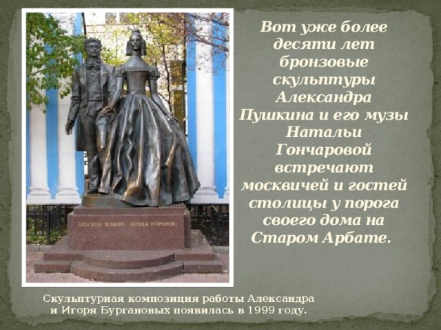 Вот уже более десяти лет бронзовые скульптуры Александра Пушкина и его музы Натальи Гончаровой встречают москвичей и гостей столицы у порога своего дома на Старом Арбате.   Скульптурная композиция работы Александра и Игоря Бургановых появилась в 1999 году. 