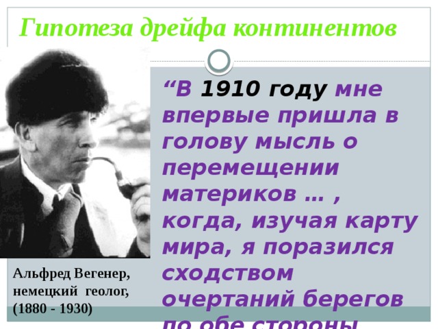 Гипотеза дрейфа континентов “ В 1910 году мне впервые пришла в голову мысль о перемещении материков … , когда, изучая карту мира, я поразился сходством очертаний берегов по обе стороны Атлантического океана”.   Альфред Вегенер, немецкий геолог, (1880 - 1930) 