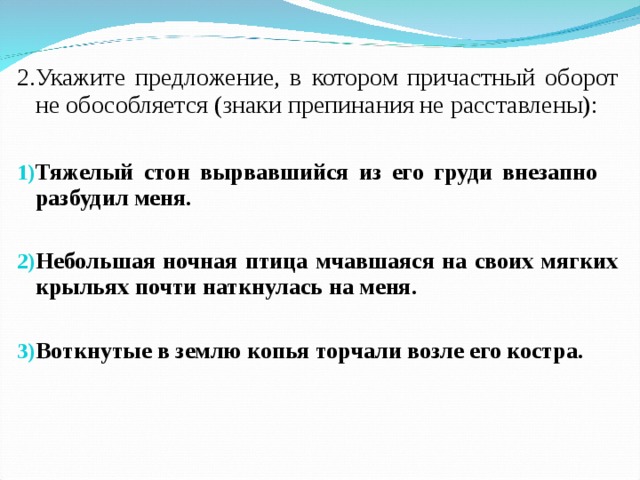 2.Укажите предложение, в котором причастный оборот не обособляется (знаки препинания не расставлены): Тяжелый стон вырвавшийся из его груди внезапно разбудил меня.  Небольшая ночная птица мчавшаяся на своих мягких крыльях почти наткнулась на меня.  Воткнутые в землю копья торчали возле его костра.  