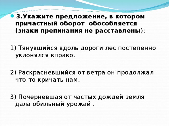 3.Укажите предложение, в котором причастный оборот обособляется (знаки препинания не расставлены ): 1) Тянувшийся вдоль дороги лес постепенно уклонялся вправо. 2) Раскрасневшийся от ветра он продолжал что-то кричать нам. 3) Почерневшая от частых дождей земля дала обильный урожай . 