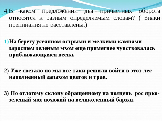 4.В каком предложении два причастных оборота относятся к разным определяемым словам? ( Знаки препинания не расставлены.) На берегу усеянном острыми и мелкими камнями заросшем зеленым мхом еще приметнее чувствовалась приближающаяся весна.  2) Уже светало но мы все-таки решили войти в этот лес наполненный запахом цветов и трав.  3) По отлогому склону обращенному на полдень рос ярко-зеленый мох похожий на великолепный бархат.  