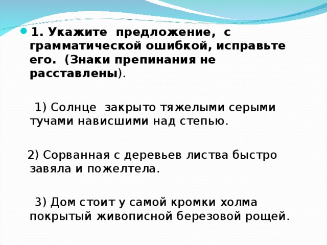 1. Укажите предложение, с грамматической ошибкой, исправьте его. (Знаки препинания не расставлены ).  1)  Солнце закрыто тяжелыми серыми тучами нависшими над степью.  2) Сорванная с деревьев листва быстро завяла и пожелтела.  3) Дом стоит у самой кромки холма покрытый живописной березовой рощей. 