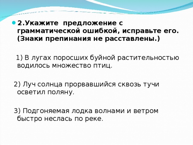 2.Укажите предложение с грамматической ошибкой, исправьте его. (Знаки препинания не расставлены.)  1) В лугах поросших буйной растительностью водилось множество птиц.  2) Луч солнца прорвавшийся сквозь тучи осветил поляну.  3) Подгоняемая лодка волнами и ветром быстро неслась по реке. 