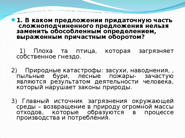 1. В каком предложении придаточную часть сложноподчиненного предложения нельзя заменить обособленным определением, выраженным причастным оборотом?  1) Плоха та птица, которая загрязняет собственное гнездо. 2) Природные катастрофы: засухи, наводнения, , пыльные бури, лесные пожары- зачастую являются результатом деятельности человека, который нарушает законы природы. 3) Главный источник загрязнения окружающей среды – возвращение в природу огромной массы отходов, которые образуются в процессе производства и потребления. 