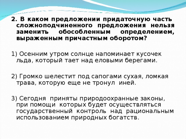 2. В каком предложении придаточную часть сложноподчиненного предложения нельзя заменить обособленным определением, выраженным причастным оборотом? 1) Осенним утром солнце напоминает кусочек льда, который тает над еловыми берегами. 2) Громко шелестит под сапогами сухая, ломкая трава, которую еще не тронул иней. 3) Сегодня приняты природоохранные законы, при помощи которых будет осуществляться государственный контроль над рациональным использованием природных богатств. 