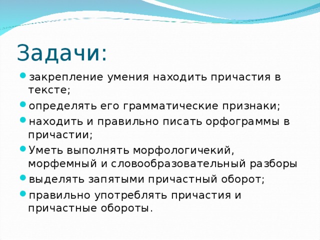 Задачи: закрепление умения находить причастия в тексте; определять его грамматические признаки; находить и правильно писать орфограммы в причастии; Уметь выполнять морфологичекий, морфемный и словообразовательный разборы выделять запятыми причастный оборот; правильно употреблять причастия и причастные обороты. 