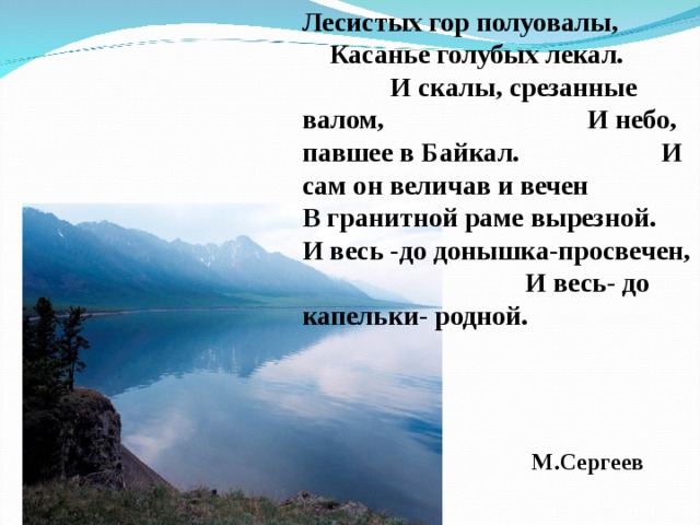 Лесистых гор полуовалы, Касанье голубых лекал. И скалы, срезанные валом, И небо, павшее в Байкал. И сам он величав и вечен В гранитной раме вырезной. И весь -до донышка-просвечен, И весь- до капельки- родной. М.Сергеев 